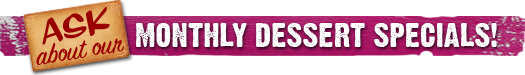Ask about our monthly dessert specials!